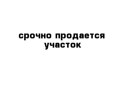 срочно продается  участок